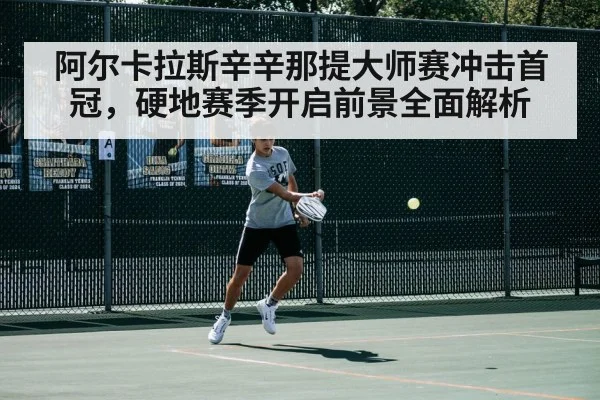 阿尔卡拉斯辛辛那提大师赛冲击首冠，硬地赛季开启前景全面解析