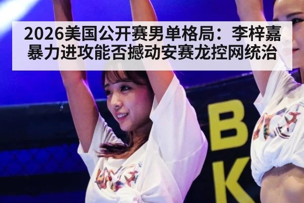 2026美国公开赛男单格局:李梓嘉暴力进攻能否撼动安赛龙控网统治