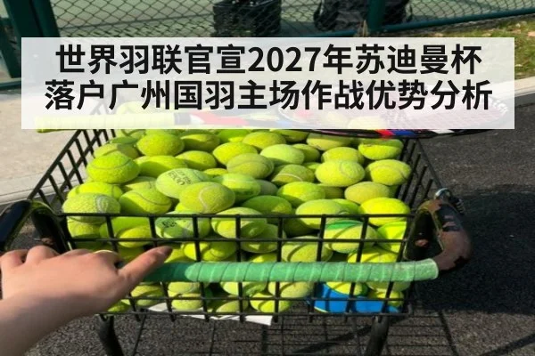 世界羽联官宣2027年苏迪曼杯落户广州国羽主场作战优势分析