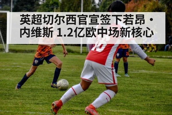 英超切尔西官宣签下若昂·内维斯 1.2亿欧中场新核心