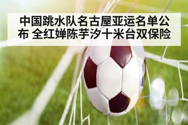 中国跳水队名古屋亚运名单公布 全红婵陈芋汐十米台双保险